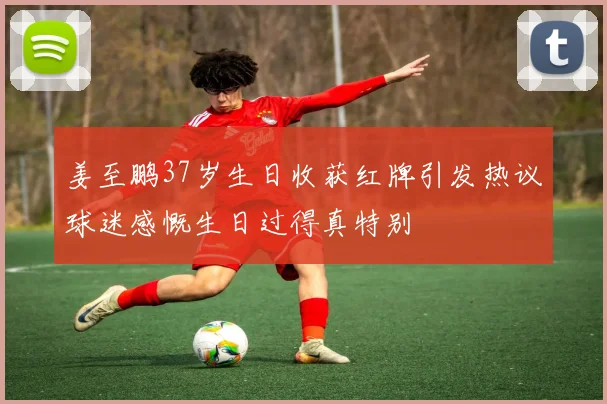 姜至鹏37岁生日收获红牌引发热议球迷感慨生日过得真特别