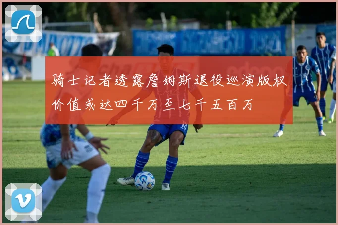 骑士记者透露詹姆斯退役巡演版权价值或达四千万至七千五百万