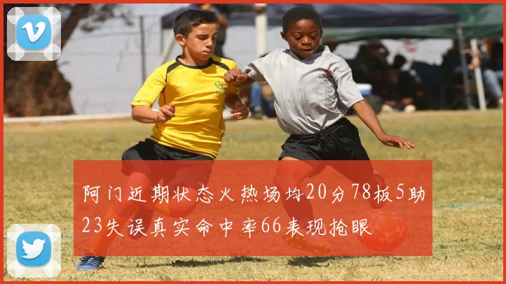 阿门近期状态火热场均20分78板5助23失误真实命中率66表现抢眼