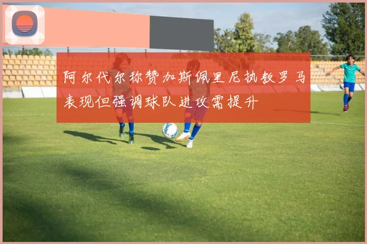 阿尔代尔称赞加斯佩里尼执教罗马表现但强调球队进攻需提升