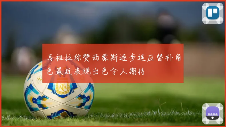 马祖拉称赞西蒙斯逐步适应替补角色最近表现出色令人期待