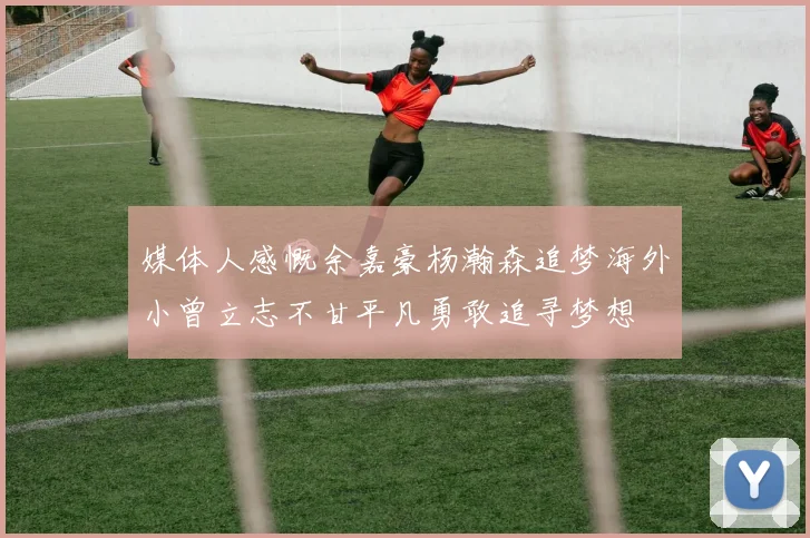 媒体人感慨余嘉豪杨瀚森追梦海外小曾立志不甘平凡勇敢追寻梦想