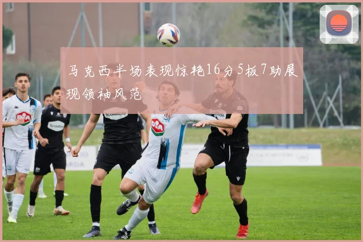 马克西半场表现惊艳16分5板7助展现领袖风范