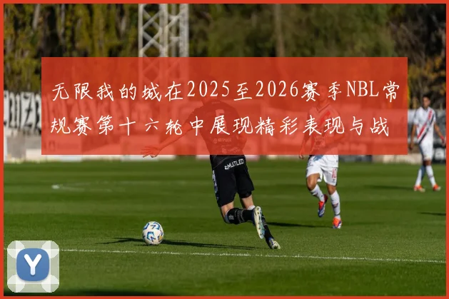 无限我的城在2025至2026赛季NBL常规赛第十六轮中展现精彩表现与战术分析