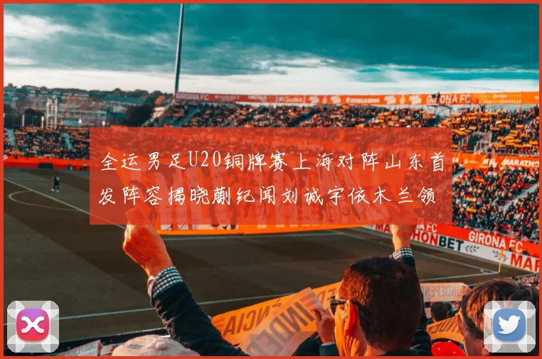 全运男足U20铜牌赛上海对阵山东首发阵容揭晓蒯纪闻刘诚宇依木兰领衔出战