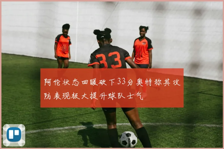阿伦状态回暖砍下33分奥特称其攻防表现极大提升球队士气