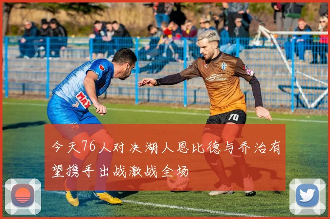 今天76人对决湖人恩比德与乔治有望携手出战激战全场