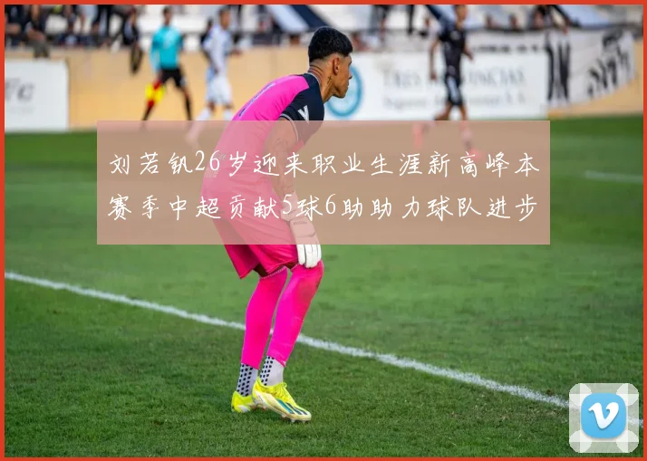 刘若钒26岁迎来职业生涯新高峰本赛季中超贡献5球6助助力球队进步