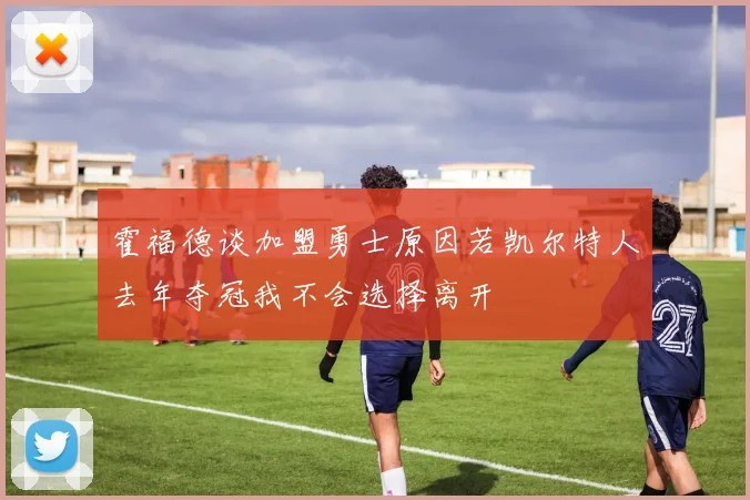 霍福德谈加盟勇士原因若凯尔特人去年夺冠我不会选择离开